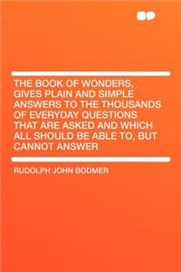The Book of Wonders, Gives Plain and Simple Answers to the Thousands of Everyday Questions That Are Asked and Which All Should Be Able To, But Cannot Answer
