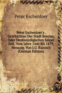 Peter Eschenloer's . Geschichten Der Stadt Breslau, Oder Denkwurdigkeiten Seiner Zeit, Vom Jahre 1440 Bis 1479, Herausg. Von J.G. Kunisch (German Edition)