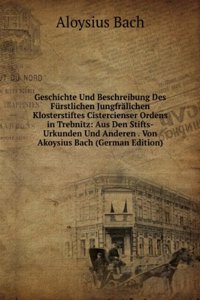 Geschichte Und Beschreibung Des Furstlichen Jungfralichen Klosterstiftes Cistercienser Ordens in Trebnitz: Aus Den Stifts-Urkunden Und Anderen . Von Akoysius Bach (German Edition)