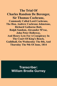 Trial of Charles Random de Berenger, Sir Thomas Cochrane, commonly called Lord Cochrane, the Hon. Andrew Cochrane Johnstone, Richard Gathorne Butt, Ralph Sandom, Alexander M'Rae, John Peter Holloway, and Henry Lyte for A Conspiracy In the Court of