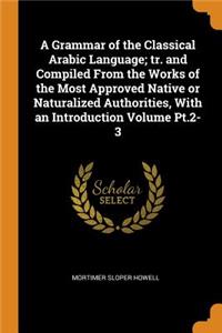 A Grammar of the Classical Arabic Language; tr. and Compiled From the Works of the Most Approved Native or Naturalized Authorities, With an Introduction Volume Pt.2-3