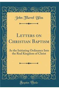 Letters on Christian Baptism: As the Initiating Ordinance Into the Real Kingdom of Christ (Classic Reprint)