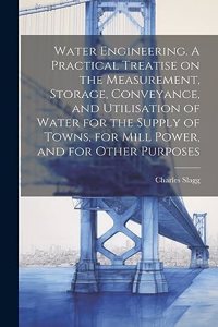 Water Engineering. A Practical Treatise on the Measurement, Storage, Conveyance, and Utilisation of Water for the Supply of Towns, for Mill Power, and for Other Purposes