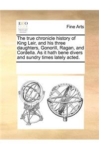 The True Chronicle History of King Leir, and His Three Daughters, Gonorill, Ragan, and Cordella. as It Hath Bene Divers and Sundry Times Lately Acted.