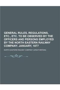 General Rules, Regulations, Etc., Etc. to Be Observed by the Officers and Persons Employed by the North Eastern Railway Company. January, 1877