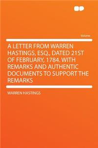 A Letter from Warren Hastings, Esq., Dated 21st of February, 1784. with Remarks and Authentic Documents to Support the Remarks