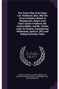 The Trial at Bar of Sir Roger C.D. Tichborne, Bart., ?Bin the Court of Queen's Bench at Westminster, Before Lord Chief Justice Cockburn, Mr. Justice Mellor, and Mr. Justice Lush, for Perjury, Commencing Wednesday, April 23, 1873, and Ending Saturda