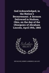 God Acknowledged, in the Nation's Bereavement. A Sermon Delivered in Hudson, Ohio, on the day of the Obsequies of Abraham Lincoln, April 19th, 1865