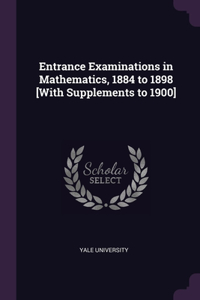 Entrance Examinations in Mathematics, 1884 to 1898 [With Supplements to 1900]