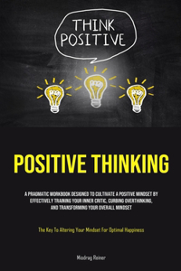 Positive Thinking: A Pragmatic Workbook Designed To Cultivate A Positive Mindset By Effectively Training Your Inner Critic, Curbing Overthinking, And Transforming Your