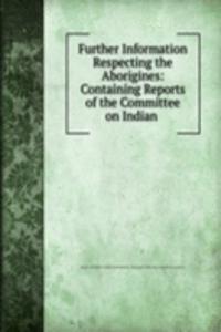 Further Information Respecting the Aborigines: Containing Reports of the Committee on Indian .