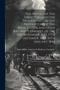 Report of the Directors and the Proceedings of the Proprietors of the Manchester and Leeds Railway Company, of the 3Rd September, 1845, 17Th December, 1845, 24Th January, 1846
