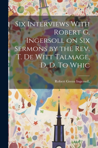 Six Interviews With Robert G. Ingersoll on six Sermons by the Rev. T. De Witt Talmage, D. D. To Whic