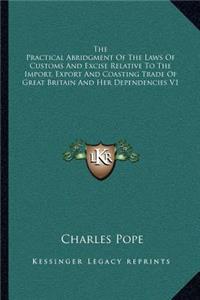 The Practical Abridgment Of The Laws Of Customs And Excise Relative To The Import, Export And Coasting Trade Of Great Britain And Her Dependencies V1