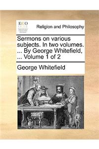 Sermons on Various Subjects. in Two Volumes. ... by George Whitefield, ... Volume 1 of 2