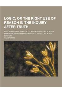 Logic, or the Right Use of Reason in the Inquiry After Truth; With a Variety of Rules to Guard Against Error in the Affairs of Religion and Human Life