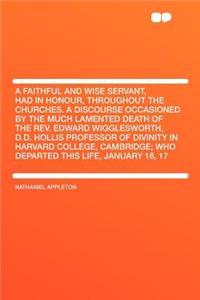 A Faithful and Wise Servant, Had in Honour, Throughout the Churches. a Discourse Occasioned by the Much Lamented Death of the REV. Edward Wigglesworth, D.D. Hollis Professor of Divinity in Harvard College, Cambridge; Who Departed This Life, January