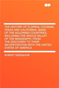 The History of Florida, Louisian, Texas and California, Band of the Adjoining Countries, Including the Whole Valley of the Mississippi, from the Discovery to Their Incorporation with the United States of America