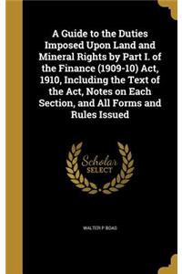 A Guide to the Duties Imposed Upon Land and Mineral Rights by Part I. of the Finance (1909-10) Act, 1910, Including the Text of the Act, Notes on Each Section, and All Forms and Rules Issued