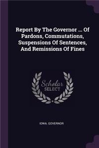 Report by the Governor ... of Pardons, Commutations, Suspensions of Sentences, and Remissions of Fines