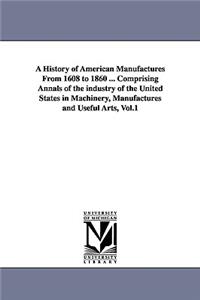 History of American Manufactures From 1608 to 1860 ... Comprising Annals of the industry of the United States in Machinery, Manufactures and Useful Arts, Vol.1