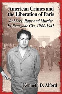 American Crimes and the Liberation of Paris: Robbery, Rape and Murder by Renegade GIs, 1944-1947