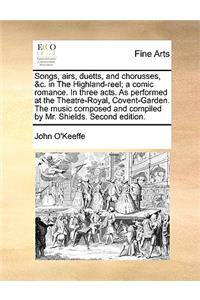 Songs, Airs, Duetts, and Chorusses, &C. in the Highland-Reel; A Comic Romance. in Three Acts. as Performed at the Theatre-Royal, Covent-Garden. the Music Composed and Compiled by Mr. Shields. Second Edition.