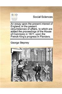 An essay upon the present interest of England; in the present circumstances of affairs, to which are added the proceedings of the House of Commons in 1677. upon the French King's progress in Flanders.