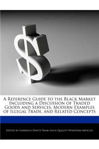 A Reference Guide to the Black Market Including a Discussion of Traded Goods and Services, Modern Examples of Illegal Trade, and Related Concepts
