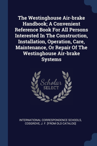 The Westinghouse Air-brake Handbook; A Convenient Reference Book For All Persons Interested In The Construction, Installation, Operation, Care, Maintenance, Or Repair Of The Westinghouse Air-brake Systems