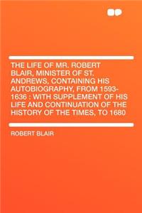 The Life of Mr. Robert Blair, Minister of St. Andrews, Containing His Autobiography, from 1593-1636: With Supplement of His Life and Continuation of the History of the Times, to 1680