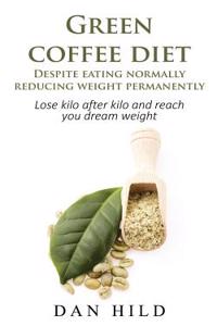 Green Coffee Diet - Despite Eating Normally Reducing Weight Permanently: Lose Kilo After Kilo and Reach You Dream Weight