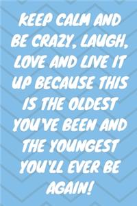 Keep Calm and Be Crazy, Laugh, Love and Live It Up Because This Is the Oldest You've Been and the Youngest You'll Ever Be Again!