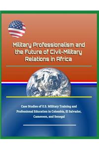 Military Professionalism and the Future of Civil-Military Relations in Africa - Case Studies of U.S. Military Training and Professional Education in Colombia, El Salvador, Cameroon, and Senegal