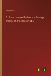 On Some Unsolved Problems in Geology. Address of J.W. Dawson, LL.D