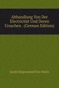 Abhandlung Von Der Electricitat Und Deren Ursachen . (German Edition)