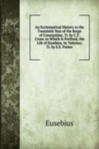 Ecclesiastical History to the Twentieth Year of the Reign of Constantine, Tr. by C.F. Cruse. to Which Is Prefixed, the Life of Eusebius, by Valesius; Tr. by S.E. Parker