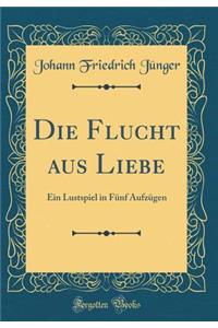 Die Flucht aus Liebe: Ein Lustspiel in Fünf Aufzügen (Classic Reprint)