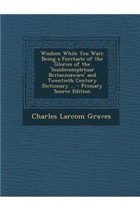 Wisdom While You Wait: Being a Foretaste of the Glories of the 'Insidecompletuar Britanniaware' and Twentieth Century Dictionary ... - Primar