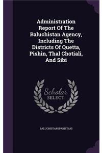 Administration Report Of The Baluchistan Agency, Including The Districts Of Quetta, Pishin, Thal Chotiali, And Sibi