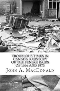 Troublous Times in Canada A History of the Fenian Raids of 1866 and 1870