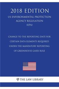 Change to the Reporting Date for Certain Data Elements Required under the Mandatory Reporting of Greenhouse Gases Rule (US Environmental Protection Agency Regulation) (EPA) (2018 Edition)