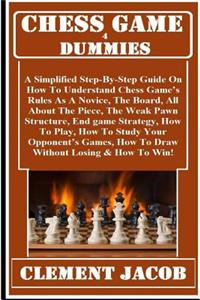 Chess Game 4 Dummies: A Simplified Step-By-Step Guide on How to Understand Chess Game's Rules as a Novice, the Board, the Piece, the Piece Moves, How to Play, How to Study Your Opponent's Games, How to Draw Without Losing & How to Win!