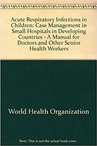 Acute Respiratory Infections in Children: Case Management in Small Hospitals in Developing Countries - A Manual for Doctors and Other Senior Health Workers