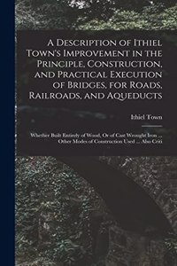 Description of Ithiel Town's Improvement in the Principle, Construction, and Practical Execution of Bridges, for Roads, Railroads, and Aqueducts