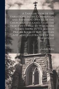 Tabular View of the Variations in the Communion and Baptismal Offices of the Church of England, From the Year 1549 to 1662. to Which Are Added Those in the Scotch Prayer Book of 1637. With an Appendix Illustrative of the Variations