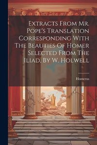 Extracts From Mr. Pope's Translation Corresponding With The Beauties Of Homer Selected From The Iliad, By W. Holwell