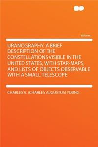 Uranography. a Brief Description of the Constellations Visible in the United States, with Star-Maps, and Lists of Objects Observable with a Small Telescope