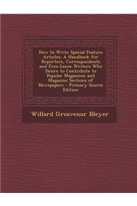 How to Write Special Feature Articles: A Handbook for Reporters, Correspondents and Free-Lance Writers Who Desire to Contribute to Popular Magazines and Magazine Sections of Newspapers