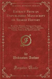 Extract from an Unpublished Manuscript on Shaker History: By an Eye Witness, Giving an Accurate Description of Their Songs, Dances, Marches, Visions, Visits to the Spirit Land, &c (Classic Reprint)